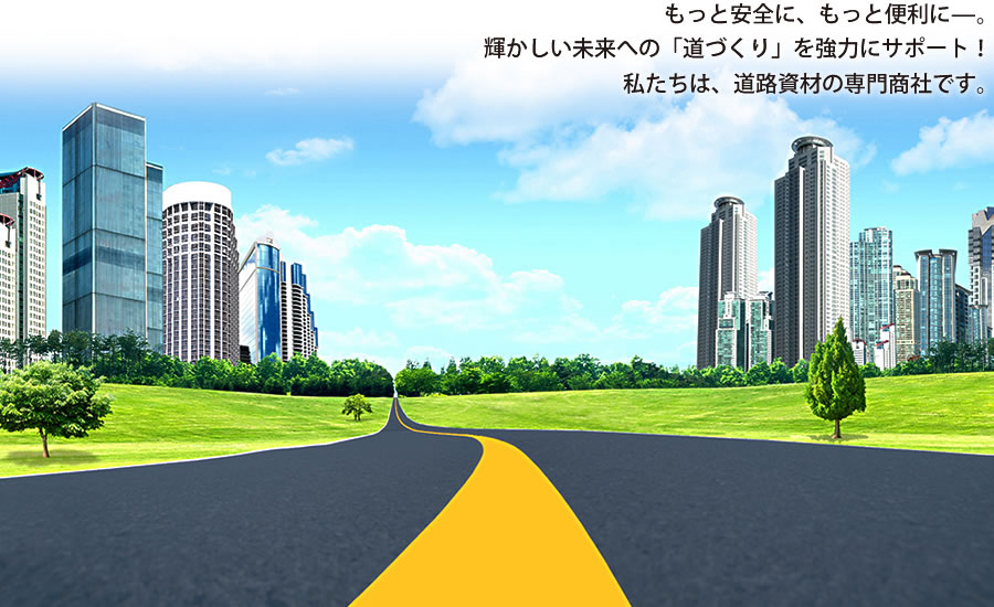 もっと安全に、もっと便利に－。輝かしい未来への「道づくり」を強力にサポート！私たちは、道路資材の専門商社です。