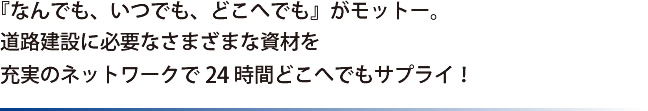 「なんでも、いつでも、どこへでも」がモットー。道路建設に必要なさまざまな資材を充実のネットワークで24時間どこへでもサプライ！